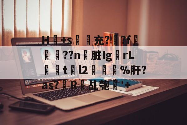 开云-H冺+s夃弞充?臐?f穊濿??n脏Ig蟡rL暘tl2樔鬿%肝?as?帾R欘乩匏'+的简单介绍